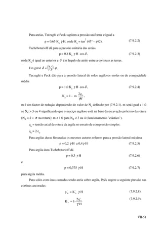 VII-51
Para areias, Terzaghi e Peck supõem a pressão uniforme e igual a
p = 0,65 Ka
γ H, onde Ka
= tan
2
(45° - φ /2). (7.9.2.2)
Tschebotarioff dá para a pressão unitária das areias
p = 0,8 Ka
γ H cosδ , (7.9.2.3)
onde Ka
é igual ao anterior e δ é o ângulo de atrito entre a cortina e as terras.
Em geral ( )3
2≈δ φ .
Terzaghi e Peck dão para a pressão lateral de solos argilosos moles ou de compacidade
média
p = 1,0 Ka
γ H cosδ ,
Ka
= 1 - m
H
qu
γ
2
,
(7.9.2.4)
m é um factor de redução dependendo do valor de Nc
definido por (7.9.2.1). m será igual a 1,0
se Nc > 3 ou 4 significando que o maciço argiloso está na base da escavação próximo da rotura
(Nc = 2 + π na rotura); m < 1,0 para Nc < 3 ou 4 (funcionamento "elástico").
qu
= tensão axial de rotura da argila no ensaio de compressão simples:
qu
= 2 cu
Para argilas duras fissuradas os mesmos autores referem para a pressão lateral máxima
p = 0,2 γ H a 0,4γ H (7.9.2.5)
Para argila dura Tschebotarioff dá
p = 0,3 γ H (7.9.2.6)
e
p = 0,375 γ H (7.9.2.7)
para argila média.
Para solos com duas camadas tendo areia sobre argila, Peck sugere a seguinte pressão nas
cortinas ancoradas:
p '
m = K'
a γ H (7.9.2.8)
K'
a = 1-
H'
'q2 u
γ
(7.9.2.9)
 