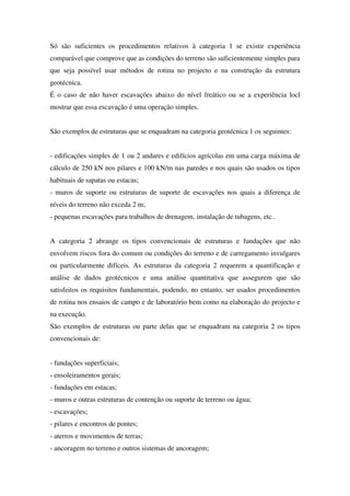 Só são suficientes os procedimentos relativos à categoria 1 se existir experiência
comparável que comprove que as condições do terreno são suficientemente simples para
que seja possível usar métodos de rotina no projecto e na construção da estrutura
geotécnica.
É o caso de não haver escavações abaixo do nível freático ou se a experiência locl
mostrar que essa escavação é uma operação simples.
São exemplos de estruturas que se enquadram na categoria geotécnica 1 os seguintes:
- edificações simples de 1 ou 2 andares e edifícios agrícolas em uma carga máxima de
cálculo de 250 kN nos pilares e 100 kN/m nas paredes e nos quais são usados os tipos
habituais de sapatas ou estacas;
- muros de suporte ou estruturas de suporte de escavações nos quais a diferença de
níveis do terreno não exceda 2 m;
- pequenas escavações para trabalhos de drenagem, instalação de tubagens, etc..
A categoria 2 abrange os tipos convencionais de estruturas e fundações que não
envolvem riscos fora do comum ou condições do terreno e de carregamento invulgares
ou particularmente difíceis. As estruturas da categoria 2 requerem a quantificação e
análise de dados geotécnicos e uma análise quantitativa que assegurem que são
satisfeitos os requisitos fundamentais, podendo, no entanto, ser usados procedimentos
de rotina nos ensaios de campo e de laboratório bem como na elaboração do projecto e
na execução.
São exemplos de estruturas ou parte delas que se enquadram na categoria 2 os tipos
convencionais de:
- fundações superficiais;
- ensoleiramentos gerais;
- fundações em estacas;
- muros e outras estruturas de contenção ou suporte de terreno ou água;
- escavações;
- pilares e encontros de pontes;
- aterros e movimentos de terras;
- ancoragem no terreno e outros sistemas de ancoragem;
 