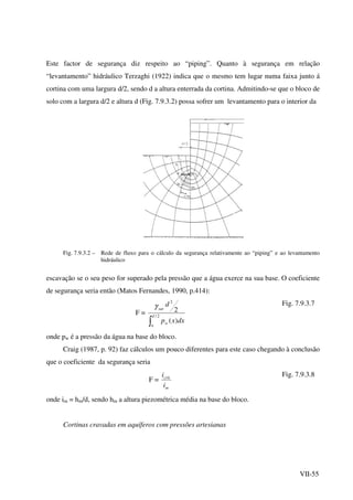 VII-55
Este factor de segurança diz respeito ao “piping”. Quanto à segurança em relação
“levantamento” hidráulico Terzaghi (1922) indica que o mesmo tem lugar numa faixa junto á
cortina com uma largura d/2, sendo d a altura enterrada da cortina. Admitindo-se que o bloco de
solo com a largura d/2 e altura d (Fig. 7.9.3.2) possa sofrer um levantamento para o interior da
Fig. 7.9.3.2 – Rede de fluxo para o cálculo da segurança relativamente ao “piping” e ao levantamento
hidráulico
escavação se o seu peso for superado pela pressão que a água exerce na sua base. O coeficiente
de segurança seria então (Matos Fernandes, 1990, p.414):
F =
∫
2/
2
)(
2
d
w
w
sat
dxxp
dγ Fig. 7.9.3.7
onde pw é a pressão da água na base do bloco.
Craig (1987, p. 92) faz cálculos um pouco diferentes para este caso chegando à conclusão
que o coeficiente da segurança seria
F =
m
crit
i
i Fig. 7.9.3.8
onde im = hm/d, sendo hm a altura piezométrica média na base do bloco.
Cortinas cravadas em aquíferos com pressões artesianas
 