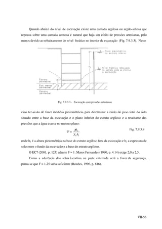VII-56
Quando abaixo do nível de escavação existe uma camada argilosa ou argilo-siltosa que
repousa sobre uma camada arenosa é natural que haja um efeito de pressões artesianas, pelo
menos devido ao rebaixamento do nível freático no interior da escavação (Fig. 7.9.3.3). Neste
Fig. 7.9.3.3- Escavação com pressões artesianas
caso ter-se-ão de fazer medidas piezométricas para determinar a razão do peso total do solo
situado entre a base da escavação e o plano inferior do estrato argiloso e a resultante das
pressões que a água exerce no mesmo plano:
F =
1
2
h
h
wγ
γ Fig. 7.9.3.9
onde h1 é a altura piezométrica na base do estrato argiloso fora da escavação e h2 a espessura de
solo entre o fundo da escavação e a base do estrato argiloso.
O EC7 (2001, p. 123) admite F = 1. Matos Fernandes (1990, p. 4.14) exige 2,0 a 2,5.
Como a aderência dos solos à cortina na parte enterrada será a favor da segurança,
pensa-se que F = 1,25 seria suficiente (Bowles, 1996, p. 816).
 