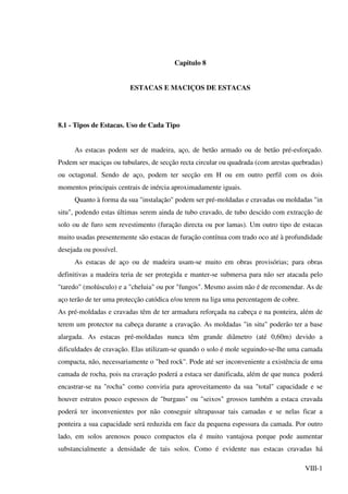 VIII-1
Capitulo 8
ESTACAS E MACIÇOS DE ESTACAS
8.1 - Tipos de Estacas. Uso de Cada Tipo
As estacas podem ser de madeira, aço, de betão armado ou de betão pré-esforçado.
Podem ser maciças ou tubulares, de secção recta circular ou quadrada (com arestas quebradas)
ou octagonal. Sendo de aço, podem ter secção em H ou em outro perfil com os dois
momentos principais centrais de inércia aproximadamente iguais.
Quanto à forma da sua "instalação" podem ser pré-moldadas e cravadas ou moldadas "in
situ", podendo estas últimas serem ainda de tubo cravado, de tubo descido com extracção de
solo ou de furo sem revestimento (furação directa ou por lamas). Um outro tipo de estacas
muito usadas presentemente são estacas de furação contínua com trado oco até à profundidade
desejada ou possível.
As estacas de aço ou de madeira usam-se muito em obras provisórias; para obras
definitivas a madeira teria de ser protegida e manter-se submersa para não ser atacada pelo
"taredo" (molúsculo) e a "cheluia" ou por "fungos". Mesmo assim não é de recomendar. As de
aço terão de ter uma protecção catódica e/ou terem na liga uma percentagem de cobre.
As pré-moldadas e cravadas têm de ter armadura reforçada na cabeça e na ponteira, além de
terem um protector na cabeça durante a cravação. As moldadas "in situ" poderão ter a base
alargada. As estacas pré-moldadas nunca têm grande diâmetro (até 0,60m) devido a
dificuldades de cravação. Elas utilizam-se quando o solo é mole seguindo-se-lhe uma camada
compacta, não, necessariamente o "bed rock". Pode até ser inconveniente a existência de uma
camada de rocha, pois na cravação poderá a estaca ser danificada, além de que nunca poderá
encastrar-se na "rocha" como conviria para aproveitamento da sua "total" capacidade e se
houver estratos pouco espessos de "burgaus" ou "seixos" grossos também a estaca cravada
poderá ter inconvenientes por não conseguir ultrapassar tais camadas e se nelas ficar a
ponteira a sua capacidade será reduzida em face da pequena espessura da camada. Por outro
lado, em solos arenosos pouco compactos ela é muito vantajosa porque pode aumentar
substancialmente a densidade de tais solos. Como é evidente nas estacas cravadas há
 