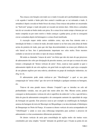 VIII-3
Nas estacas com furação com trado oco o trado é roscado até á profundidade necessária
e de seguida é metido o betão pelo furo central à medida que se vai retirando o trado. A
armadura é depois cravada no betão fresco da estaca. Estas estacas não podem ser encastradas
no “bed-rock” porque o trado não pode ser roscado em terreno duro. Além disso a armadura
tem de ser cravada no betão ainda sem presa. Se a estaca levar muito tempo a betonar por ser
muito comprida ou por outro motivo o betão começar a ganhar presa, já não se conseguirá
cravar a armadura depois da betonagem e a estaca ficará inutilizada.
A execução requer ainda outros cuidados como, seja uma boa sintonia entre a
introdução do betão e o retirar do trado, devendo manter-se no furo uma certa altura de betão
acima da ponteira do trado, para que não haja descontinuidades na estaca por afluência do
solo lateral ao furo. Isto é particularmente importante nos solos moles. Estes mesmos
cuidados se tem de ter em todos os tipos de estacas moldadas.
Há ainda as chamadas "estacas de areia" (ou brita) que não são mais do que processos
de adensamento dos solos por dissipação de pressões neutras, caso em que as estacas de areia
tomam a designação de "drenos verticais de areia". Estes, usam-se mais quando se quer o
adensamento rápido de um solo argiloso, em geral lodo ou argila mole, qual seja a ocupação
de um pântano argiloso por uma rodovia, aérodromo ou grupo de instalações industriais, etc
(Fig. 8.1.5).
O adensamento pode ainda realizar-se por "fibroflotação" a qual se usa para
compactação de "areias soltas" que vão servir de fundação a qualquer estrutura ou barragem,
etc.
Trata-se de uma grande massa vibrante ("torpedo") que se introduz no solo até
profundidades variadas, mas em geral não muito além dos 10m. Mesmo assim, podem
conseguir-se deslocamentos verticais do solo à superfície da ordem de 1 a 2m, o que dá bem a
ideia do grau de adensamento conseguido e do consequente aumento da capacidade de carga
da formação em questão. Este processo usou-se por exemplo na estabilização da fundação
arenosa da barragem de terra de Massingir em Moçambique e na área destinada á Siderúrgica
de Dunquerque no Norte de França. Aí usaram-se drenos verticais de areia acompanhados de
"vibroflotação" e ainda se usou uma sobrecarga temporária para acelerar o processo de
adensamento e evitar assentamentos diferenciais posteriores.
Os drenos verticais de areia para consolidação de argilas moles são muitas vezes
constituídos por uma simples “torcida” drenante de geotêxtil que é fixada na ponta de um
 