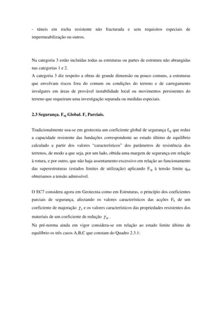 - túneis em rocha resistente não fracturada e sem requisitos especiais de
impermeabilização ou outros.
Na categoria 3 estão incluídas todas as estruturas ou partes de estrutura não abrangidas
nas categorias 1 e 2.
A categoria 3 diz respeito a obras de grande dimensão ou pouco comuns, a estruturas
que envolvam riscos fora do comum ou condições do terreno e de carregamento
invulgares em áreas de provável instabilidade local ou movimentos persistentes do
terreno que requeiram uma investigação separada ou medidas especiais.
2.3 Segurança. Fsg Global. Fs Parciais.
Tradicionalmente usa-se em geotecnia um coeficiente global de segurança fsg que reduz
a capacidade resistente das fundações correspondente ao estado último de equilíbrio
calculado a partir dos valores “característicos” dos parâmetros de resistência dos
terrenos, de modo a que seja, por um lado, obtida uma margem de segurança em relação
à rotura, e por outro, que não haja assentamento excessivo em relação ao funcionamento
das superestruturas (estados limites de utilização) aplicando Fsg à tensão limite qult
obteriamos a tensão admissível.
O EC7 considera agora em Geotecnia como em Estruturas, o princípio dos coeficientes
parciais de segurança, afectando os valores característicos das acções Fk de um
coeficiente de majoração Fγ e os valores característicos das propriedades resistentes dos
materiais de um coeficiente de redução Mγ .
Na pré-norma ainda em vigor considera-se em relação ao estado limite último de
equilíbrio os três casos A,B,C que constam do Quadro 2.3.1:
 