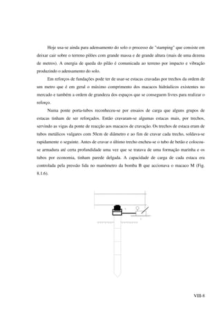 VIII-8
Hoje usa-se ainda para adensamento do solo o processo de "stamping" que consiste em
deixar cair sobre o terreno pilões com grande massa e de grande altura (mais de uma dezena
de metros). A energia de queda do pilão é comunicada ao terreno por impacto e vibração
produzindo o adensamento do solo.
Em reforços de fundações pode ter de usar-se estacas cravadas por trechos da ordem de
um metro que é em geral o máximo comprimento dos macacos hidráulicos existentes no
mercado e também a ordem de grandeza dos espaços que se conseguem livres para realizar o
reforço.
Numa ponte porta-tubos reconheceu-se por ensaios de carga que alguns grupos de
estacas tinham de ser reforçados. Então cravaram-se algumas estacas mais, por trechos,
servindo as vigas da ponte de reacção aos macacos de cravação. Os trechos de estaca eram de
tubos metálicos vulgares com 50cm de diâmetro e ao fim de cravar cada trecho, soldava-se
rapidamente o seguinte. Antes de cravar o último trecho encheu-se o tubo de betão e colocou-
se armadura até certa profundidade uma vez que se tratava de uma formação marinha e os
tubos por economia, tinham parede delgada. A capacidade de carga de cada estaca era
controlada pela pressão lida no manómetro da bomba B que accionava o macaco M (Fig.
8.1.6).
 