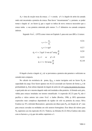 VIII-11
Ab = área da secção recta da estaca; c’ = coesão, 'φ é o ângulo de atrito da camada
onde está encastrada a ponteira da estaca. Para haver “encastramento” e, portanto, se poder
tomar o ângulo 'φ , no factor dq que a seguir se indica de novo, torna-se necessário que a
estaca tenha a sua ponteira enterrada pelo menos 3 a 5 diâmetros na camada compacta
inferior.
Segundo cVesi , (1975) como vimos no Capitulo 3, para este caso (B/L≅ 1) temos:
sc = 1 +
c
q
N
N 8.2.6
sq = 1 + tg 'φ 8.2.7
dq = 1 + 2 tg 'φ (1-sen φ )2
arctg
B
D 8.2.8
dq = 1 se 'φ = 0 8.2.9
dc = 1 + 0,4 arctg
B
D 8.2.10
O ângulo φ seria o ângulo φ 3
<φ se porventura a ponteira não penetrar o suficiente na
camada mais compacta.
No cálculo da resistência de ponta, Qultp, a maior incógnita está no factor Nq da
capacidade da carga. Esse factor aparece em (8.2.2) associado aos factores de forma sq e de
profundidade dq. Este ultimo depende do ângulo de atrito do solo acima da ponteira da estaca,
o qual pode não ser o mesmo daquele onde está instalada a dita ponteira. A fórmula será, pois,
válida para estacas instaladas em terreno estratificado. A expressão (8.2.3) para Nq não é
pacífica e vários autores tais como cVesi e Janbu (Bowles, 1996, p. 893) apresentam
expressões mais complexas dependendo da rigidez do solo na ponteira da estaca. Silva
Casdoso (p. 87), referindo Berezantzev, apresenta um àbaco para Nq, em função de φ *, mas
para estacas cravadas ou moldadas em solo arenoso homogéneo. Esse àbaco dá valores para
Nq superiores aos da expressão (8.2.3). Todavia, na fórmula (8.2.2) Silva Cardoso não entra
com os factores sq e dq que são ambos superiores a 1.
 