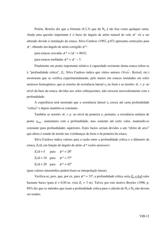 VIII-12
Porém, Bowles diz que a fórmula (8.2.3) que dá Nq é tão boa como qualquer outra.
Ainda uma questão importante é o facto do ângulo de atrito natural do solo φ ’ vir a ser
alterado devido à instalação da estaca. Silva Cardoso (1992, p.87) apresenta correcções para
φ ’, obtendo um ângulo de atrito corrigido φ *:
para estacas cravadas φ * = (φ ’ + 40)/2;
para estacas moldadas φ * = φ ’ – 3.
Finalmente um ponto importante relativo à capacidade resistente duma estaca refere-se
à “profundidade critica”, Zc. Silva Cardoso indica que vários autores ( cVesi , Kerisel, etc.)
mostraram que se verifica experimentalmente, pelo menos em estacas instaladas em solos
arenosos homogéneos, que as tensões de resistência lateral τa no fuste e as tensões pv ='
σ ao
nível da base da estaca, devidas aos solos sobrejacentes, não crescem necessáriamente com a
profundidade.
A experiência terá mostrado que a resistência lateral τa cresce até certa profundidade
“critica” e depois mantém-se constante.
Também as tensões pv ='
σ ao nível da ponteira e, portanto, a resistência unitária de
ponta ultpq , aumentaria com a profundidade, mas somente até certo valor, mantendo-se
constante para profundidades superiores. Estes factos seriam devidos a um “efeito de arco”
que altera o estado de tensão nas vizinhanças do fuste e da ponteira da estaca.
Silva Cardoso indica valores para a razão entre a profundidade crítica e o diâmetro da
estaca, Zc/d, em função do ângulo de atrito φ * (solos arenosos):
Zc/d = 5 para φ * = 28º
Zc/d = 10 para φ * = 37º
Zc/d = 20 para φ * = 42º
(para valores intermédios poderá fazer-se interpolação linear).
Verifica-se, pois, que, por ex. para φ * = 33º, a profundidade crítica seria Zc = 6.d valor
bastante baixo (para d = 0,50 m, viria Zc = 3 m). Talvez por este motivo Bowles (1996, p.
893) diz que os métodos que usam a profundidade crítica para o cálculo de Nc e Nq não devem
ser usados.
 