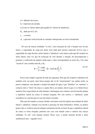 VIII-15
d = diâmetro da estaca;
hi
= espessura da camada;
fa
<1com os valores dados pelo quadro 8.1 (factor de aderência);
Ko
dado por (8.2.14);
ci
a coesão;
vσ a pressão vertical devida às camadas sobrejacentes ao nível considerado
No caso de estacas moldadas "in situ", com extracção de solo e furação sem ser por
lamas, a capacidade de carga por ponta seria dada pela mesma expressão (8.2.2), mas a
capacidade de carga devida a atrito lateral e "aderência" seria menor. pelo que diz respeito ao
atrito lateral, uma vez que há extracção de solo durante a furação, há descompressão e
portanto o coeficiente de impulso tende para o valor correspondente ao activo KA. Um valor
"razoável" será a média entre KA e Ko:
( )[ ] 22,1sen1
sen1
sen1
K i
i
i



φ−+



φ+
φ−
=
8.2.16
Esta é uma simples sugestão do lado da segurança. Pelo que diz respeito à aderência ela
também será, em geral, mais baixa porque não só há "remeximento" nas argilas moles ou
pouco compactas, mas durante a furação há adição de água o que "lubrifica" ou "amolece" o
contacto entre o "fuste" da estaca e a argila. Deve, no entanto, dizer-se que o se o betão fresco
mantiver boa carga dentro do tubo durante a betonagem este contacto será favorecido porque
a superfície lateral da estaca se tornará irregular. Por este motivo, a "aderência" pode
considerar-se a mesma que no caso de estacas cravadas.
Pelo que diz respeito a estacas furadas com lamas seria de esperar uma redução de atrito
lateral e aderência, redução essa devida à presença de lama bentonítica. Porém, na prática
parece não se verificar uma tal redução certamente devido ao facto de que a superfícies lateral
da estaca se torna irregular; portanto este caso será tratado como o anterior das estacas
moldadas "in situ" com furação normal. Nesse caso, a tensão máxima devida a atrito
mobilizável será: - segundo cVesi ,
 