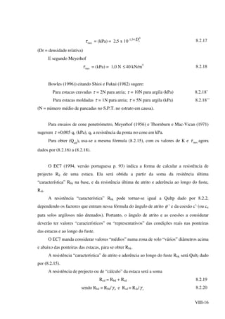 VIII-16
maxτ = (kPa) = 2,5 x 10 1,54
4
rD 8.2.17
(Dr = densidade relativa)
E segundo Meyerhof
maxτ = (kPa) = 1,0 N ≤40 kN/m2
8.2.18
Bowles (1996)) citando Shioi e Fukui (1982) sugere:
Para estacas cravadas τ = 2N para areia; τ = 10N para argila (kPa) 8.2.18’
Para estacas moldadas τ = 1N para areia; τ = 5N para argila (kPa) 8.2.18’’
(N = número médio de pancadas no S.P.T. no estrato em causa).
Para ensaios de cone penetrómetro, Meyerhof (1956) e Thornburn e Mac-Vican (1971)
sugerem τ =0,005 qc (kPa), qc a resistência da ponta no cone em kPa.
Para obter (Qult
)f usa-se a mesma fórmula (8.2.15), com os valores de K e maxτ agora
dados por (8.2.16) a (8.2.18).
O EC7 (1994, versão portuguesa p. 93) indica a forma de calcular a resistência de
projecto Rd de uma estaca. Ela será obtida a partir da soma da resitência última
“característica” Rbk na base, e da resistência última de atrito e aderência ao longo do fuste,
Rsk.
A resistência “característica” Rbk pode tornar-se igual a Qultp dado por 8.2.2,
dependendo os factores que entram nessa fórmula do ângulo de atrito φ ’ e da coesão c’ (ou cu
para solos argilosos não drenados). Portanto, o ângulo de atrito e as coesões a considerar
deverão ter valores “característicos” ou “representativos” das condições reais nas ponteiras
das estacas e ao longo do fuste.
O EC7 manda considerar valores “médios” numa zona de solo “vários” diâmetros acima
e abaixo das ponteiras das estacas, para se obter Rbk.
A resistência “característica” de atrito e aderência ao longo do fuste Rbk será Qultf dado
por (8.2.15).
A resistência de projecto ou de “cálculo” da estaca será a soma
Rcd = Rbd + Rsd 8.2.19
sendo Rbd = Rbk/ bγ e Rsd = Rsk/ sγ 8.2.20
 