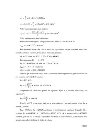 VIII-19
vσ =
2
1
x 18 x 2,5 = 22,5 kN/m2
1τ = 0,55477 x
2
18
x 2,5 tg 20º = 8,18 kN/m2
Valor médio acima do nível freático.
'
1τ = 0,55477
2
2/85,75,22 ×+
× tg 20º = 9,6 kN/m2
Valor médio abaixo do nível freático.
Sendo uma areia argilosa com pequeno atrito, toma-se Dr = 0,2 ou N = 4
2)2,0(54,1
max /8108
4
mkN=×=τ
Este valor está abaixo dos valores anteriores e portanto, é ele que prevalece para toda a
camada. Juntando a coesão, temos então para carga de atrito:
'
1Q = (20 + 8) x π x 0,50 x (2,50 + 7,50) = 440 kN
Para a camada (2): fa = 0,70
Q2 = 0,7 x 40kN/m2
x 0,50 x π x 17,5m = 770 kN
(Qult)f = 440 + 770 = 1210 kN
(Qult)t = 4088 + 1210 = 5298 kN
Note-se que semelhante carga nunca poderia ser tomada pelo betão, pois admitindo-se
por exemplo um betão B20 teríamos
fcd = 10,7 MPa
Qd =
2
2
50,0






π x 10,7 x6 103
= 2101 kN
Adoptando um coeficiente global de segurança igual a 2 teríamos uma carga “de
segurança”:
Qs =
2
2101
= 1050 kN
Usando o EC7, como antes indicamos, as resistências características da ponta Rbk e
atrito Rsk seriam:
Rbk = 4080kN e Rsk = 1210kN. Aplicando os coeficientes de segurança do quadro 8.2.1,
teríamos Rbd = 4080kN/1,3 = 3138kN e Rsd = 1210/3 = 931 kN. A soma seria Rcd = 4059 kN.
Também, por esta via se vê que a capacidade resistente da estaca não está, condicionada pelo
terreno, mas pela resistência do betão da estaca.
 