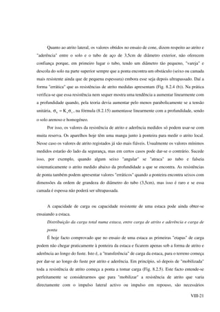 VIII-21
Quanto ao atrito lateral, os valores obtidos no ensaio de cone, dizem respeito ao atrito e
"aderência" entre o solo e o tubo de aço de 3,5cm de diâmetro exterior, não oferecem
confiança porque, em primeiro lugar o tubo, tendo um diâmetro tão pequeno, "vareja" e
descola do solo na parte superior sempre que a ponta encontra um obstáculo (seixo ou camada
mais resistente ainda que de pequena espessura) embora esse seja depois ultrapassado. Daí a
forma "errática" que as resistências de atrito medidas apresentam (Fig. 8.2.4 (b)). Na prática
verifica-se que essa resistência nem sequer mostra uma tendência a aumentar linearmente com
a profundidade quando, pela teoria devia aumentar pelo menos parabolicamente se a tensão
unitária, voh K σ=σ , na fórmula (8.2.15) aumentasse linearmente com a profundidade, sendo
o solo arenoso e homogéneo.
Por isso, os valores da resistência de atrito e aderência medidos só podem usar-se com
muita reserva. Os aparelhos hoje têm uma manga junto à ponteira para medir o atrito local.
Nesse caso os valores de atrito registados já são mais fiáveis. Usualmente os valores mínimos
medidos estarão do lado da segurança, mas em certos casos pode dar-se o contrário. Sucede
isso, por exemplo, quando algum seixo "angular" se "atraca" ao tubo e falseia
sistematicamente o atrito medido abaixo da profundidade a que se encontra. As resistências
de ponta também podem apresentar valores "erráticos" quando a ponteira encontra seixos com
dimensões da ordem de grandeza do diâmetro do tubo (3,5cm), mas isso é raro e se essa
camada é espessa não poderá ser ultrapassada.
A capacidade de carga ou capacidade resistente de uma estaca pode ainda obter-se
ensaiando a estaca.
Distribuição da carga total numa estaca, entre carga de atrito e aderência e carga de
ponta
É hoje facto comprovado que no ensaio de uma estaca as primeiras "etapas" de carga
podem não chegar praticamente à ponteira da estaca e ficarem apenas sob a forma de atrito e
aderência ao longo do fuste. Isto é, a "transferência" de carga da estaca, para o terreno começa
por dar-se ao longo do fuste por atrito e aderência. Em princípio, só depois de "mobilizada"
toda a resistência de atrito começa a ponta a tomar carga (Fig. 8.2.5). Este facto entende-se
perfeitamente se considerarmos que para "mobilizar" a resistência de atrito que varia
directamente com o impulso lateral activo ou impulso em repouso, são necessários
 