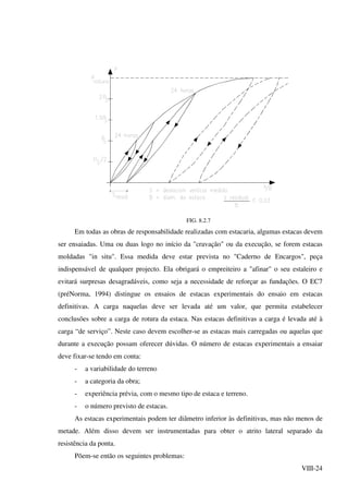 VIII-24
FIG. 8.2.7
Em todas as obras de responsabilidade realizadas com estacaria, algumas estacas devem
ser ensaiadas. Uma ou duas logo no início da "cravação" ou da execução, se forem estacas
moldadas "in situ". Essa medida deve estar prevista no "Caderno de Encargos", peça
indispensável de qualquer projecto. Ela obrigará o empreiteiro a "afinar" o seu estaleiro e
evitará surpresas desagradáveis, como seja a necessidade de reforçar as fundações. O EC7
(préNorma, 1994) distingue os ensaios de estacas experimentais do ensaio em estacas
definitivas. A carga naquelas deve ser levada até um valor, que permita estabelecer
conclusões sobre a carga de rotura da estaca. Nas estacas definitivas a carga é levada até à
carga “de serviço”. Neste caso devem escolher-se as estacas mais carregadas ou aquelas que
durante a execução possam oferecer dúvidas. O número de estacas experimentais a ensaiar
deve fixar-se tendo em conta:
- a variabilidade do terreno
- a categoria da obra;
- experiência prévia, com o mesmo tipo de estaca e terreno.
- o número previsto de estacas.
As estacas experimentais podem ter diâmetro inferior às definitivas, mas não menos de
metade. Além disso devem ser instrumentadas para obter o atrito lateral separado da
resistência da ponta.
Põem-se então os seguintes problemas:
 