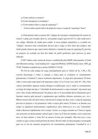 VIII-25
a) Como realizar os ensaios?
b) Como interpretar os resultados?
c) Como deduzir deles a carga de segurança"?
- Como avaliar a partir dela e do grupo de estacas a carga de "segurança" deste?
a) Praticamente todos os países têm "códigos de execução e interpretação de ensaios de
estacas" e pode, por exemplo, dizer-se, sem grande exagero que nos E.U.A. cada estado tem o
seu código, diferente de estado para estado. A nossa própria experiência e a contida nos
"códigos" (normas) mais actualizados diz-nos que a carga se deve fazer por estágios, não
tendo grande interesse que sejam muito inferiores a metade da carga de segurança Ps prevista
no projecto ou avaliada em face dos dados do perfil geotécnico pelo processo já antes
indicado.
O EC7 indica como norma de ensaio a estabelecida pela ISSFE subcommittee of field
and laboratory testing, “axial loading test”, suggested Method, ASTM Journal, June, 1985, pp
79-90. Também se poderá usar a norma ASTM D 1143-81.
No fim de cada estágio de carga, principalmente para os valores de Ps, 1,5Ps e 2Ps
convirá descarregar e voltar a carregar a estaca para se avaliarem os assentamentos
permanentes (“residuais”), únicos realmente importantes. A carga deve permanecer 24 horas
sobre a estaca para carga igual à de segurança e para 1,5 ou 2 vezes esse valor (P = 2Ps). Para
valores intermédios algumas normas obrigam à estabilização, isto é, medir os assentamentos
ao longo do tempo até que a "velocidade de deslocamento a carga constante" seja menor que
certo valor, fixado arbitrariamente. Na prática, não se vê necessidade desse refinamento que é
bastante oneroso pelo pessoal e equipamento que mobiliza (leituras nocturnas, etc., etc.).
Muitos ensaios não vão até à rotura, mas devem ir sempre até duas vezes a carga de segurança
prevista no projecto e ela permanecer sobre a estaca pelo menos 24 horas e se durante esse
tempo se registarem deslocamentos significativos deve observar-se se a sua "velocidade"
tende a decrescer rapidamente com o tempo. Assim, se a carga constante na 1ª hora se regista
um acréscimo no deslocamento vertical igual a 1mm, na 2ª hora de medida o novo acréscimo
deve ser bem inferior a 1mm (0,5 ou mesmo 0,1mm por exemplo). Não fora esse o caso
verifica-se que a estaca estará próxima da rotura. Deverá então ser descarregada e recarregada
para ver se há um aumento progressivo do assentamento permanente (“residual”)e se o
 