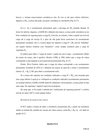 VIII-26
houver, o sistema estaca-terreno considera-se roto. Se isso se der para valores inferiores,
digamos a 2Ps, a estaca não pode, em geral, considerar-se satisfatória (Fig. 8.2.7).
b) e c) Se o assentamento permanente após a descarga de 2Ps mantida durante 24
horas for inferior, digamos, a 0,02B (B o diâmetro da estaca), a estaca pode considerar-se em
boas condições de segurança para a carga Ps. Convém, no entanto, voltar a repetir um ciclo de
carga até à carga de serviço Ps e para ele não pode haver acréscimos no assentamento
permanente (residual), isto é, a estaca depois de suportar a carga P = 2Ps terá de "trabalhar"
em regime elástico (embora com “histerésis”, como sempre acontece) para a carga de
segurança Ps.
O critério para obter a “carga de rotura” a partir da curva carga – assentamento obtido
do ensaio da estaca, não é pacífico. Bowles (1996, p. 996) indica que a carga da rotura
corresponde a uma tangente à curva próxima da horizontal (Fig. 8.2.7).
Porém, Silva Cardoso indica que a carga da rotura corresponde a um assentamento
permanente (residual) de d/30 (d = diâmetro da estaca) ao qual há a somar o assentamento
elástico AE.l.Quu =δ para obter o assentamento total.
Se a estaca não suportar nas condições indicadas a carga P = 2Ps, será ensaiada para
uma carga inferior à qual já se verifiquem as condições indicadas (assentamento permanente
ou residual inferior a 0,02B a 0,03B sendo B o diâmetro). Inversamente, a estaca pode revelar
uma carga “de segurança” superior à prevista no projecto.
De notar que, se for usado o método dos "coeficientes de segurança parciais" o critério
terá de ser outro, (EC7), como adiante indica.
Resistência de projecto das estacas
O EC7 indica a forma de obter a resistência característica Rck a partir da resistência
média ou mínima Rm medida nos ensaios de várias estacas: assim Rck = Rm /α . α é dado no
quadro 8.2.2
Quadro 8.2.2
 