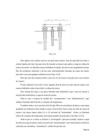 VIII-28
FIG. 8.2.8
Para aplicar este sistema usam-se em geral duas estacas, uma de cada lado da estaca a
ensaiar ligadas por uma viga que serve de reacção ao macaco que aplica a carga na cabeça da
estaca em ensaio. As referidas estacas trabalham à tracção, devem ter um comprimento tal que
lhes dê resistência suficiente e devem estar suficientemente afastadas da estaca em ensaio
para não exercerem qualquer influência nesta (Fig. 8.2.8).
Para que isto não aconteça muitas vezes em vez de estacas à tracção usa-se um sistema
de “lastro”.
O mais indicado é usar uma "caixa" gigante cheia de areia (ou outro tipo de carga) e um
macaco hidráulico entre a base dela e a cabeça da estaca.
Este sistema de carga é, em geral, bastante mais dispendioso que o que usa estacas à
tracção para materializar a carga na estaca de ensaio.
Note-se, que o sistema de medida dos "assentamentos" com "deflectómetros", tipo
relógio é bastante falível devido a variações de temperatura.
O melhor ainda é usar um bom nível do tipo NII com micrómetro de placa e uma régua
graduada em milímetros bem fixada à estaca. O nível deve ficar a mais de 10m da estaca de
ensaio e ter outras réguas (duas) (1) e (2) servindo de "testemunhas". Assim, se eliminam
efeitos de variações de temperatura, porventura grandes da noite para o dia (Fig. 8.2.10).
Note-se que se a estaca se destinar à "investigação", para por exemplo, separar a carga
de atrito da carga de ponta, então em geral será "instrumentada" com extensómetros eléctricos
colocados nas armaduras, "transdutores", células de pressão, etc.
 
