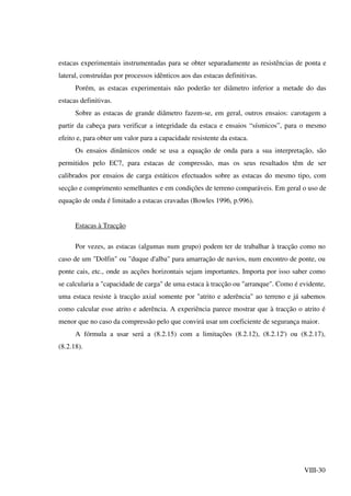 VIII-30
estacas experimentais instrumentadas para se obter separadamente as resistências de ponta e
lateral, construídas por processos idênticos aos das estacas definitivas.
Porém, as estacas experimentais não poderão ter diâmetro inferior a metade do das
estacas definitivas.
Sobre as estacas de grande diâmetro fazem-se, em geral, outros ensaios: carotagem a
partir da cabeça para verificar a integridade da estaca e ensaios “sísmicos”, para o mesmo
efeito e, para obter um valor para a capacidade resistente da estaca.
Os ensaios dinâmicos onde se usa a equação de onda para a sua interpretação, são
permitidos pelo EC7, para estacas de compressão, mas os seus resultados têm de ser
calibrados por ensaios de carga estáticos efectuados sobre as estacas do mesmo tipo, com
secção e comprimento semelhantes e em condições de terreno comparáveis. Em geral o uso de
equação de onda é limitado a estacas cravadas (Bowles 1996, p.996).
Estacas à Tracção
Por vezes, as estacas (algumas num grupo) podem ter de trabalhar à tracção como no
caso de um "Dolfin" ou "duque d'alba" para amarração de navios, num encontro de ponte, ou
ponte cais, etc., onde as acções horizontais sejam importantes. Importa por isso saber como
se calcularia a "capacidade de carga" de uma estaca à tracção ou "arranque". Como é evidente,
uma estaca resiste à tracção axial somente por "atrito e aderência" ao terreno e já sabemos
como calcular esse atrito e aderência. A experiência parece mostrar que à tracção o atrito é
menor que no caso da compressão pelo que convirá usar um coeficiente de segurança maior.
A fórmula a usar será a (8.2.15) com a limitações (8.2.12), (8.2.12') ou (8.2.17),
(8.2.18).
 