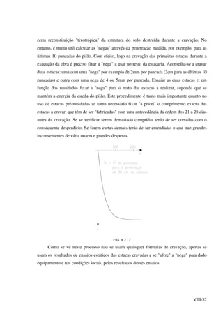 VIII-32
certa reconstituição "tixotrópica" da estrutura do solo destruída durante a cravação. No
entanto, é muito útil calcular as "negas" através da penetração medida, por exemplo, para as
últimas 10 pancadas do pilão. Com efeito, logo na cravação das primeiras estacas durante a
execução da obra é preciso fixar a "nega" a usar no resto da estacaria. Aconselha-se a cravar
duas estacas: uma com uma "nega" por exemplo de 2mm por pancada (2cm para as últimas 10
pancadas) e outra com uma nega de 4 ou 5mm por pancada. Ensaiar as duas estacas e, em
função dos resultados fixar a "nega" para o resto das estacas a realizar, supondo que se
mantém a energia da queda do pilão. Este procedimento é tanto mais importante quanto no
uso de estacas pré-moldadas se torna necessário fixar "à priori" o comprimento exacto das
estacas a cravar, que têm de ser "fabricadas" com uma antecedência da ordem dos 21 a 28 dias
antes da cravação. Se se verificar serem demasiado compridas terão de ser cortadas com o
consequente desperdício. Se forem curtas demais terão de ser emendadas o que traz grandes
inconvenientes de vária ordem e grandes despesas.
FIG. 8.2.12
Como se vê neste processo não se usam quaisquer fórmulas de cravação, apenas se
usam os resultados de ensaios estáticos das estacas cravadas e se "afere" a "nega" para dado
equipamento e nas condições locais, pelos resultados desses ensaios.
 