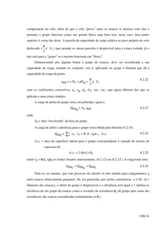VIII-34
compactação do solo, além de que o solo "preso" entre as estacas se desloca com elas e
portanto o grupo funciona como um grande bloco cuja base tem, neste caso, área muito
superior à soma das áreas. A parcela da capacidade de carga relativa ao peso próprio do solo
deslocado ( '
2
γγ N
B
) que perante as outras parcelas é desprezível para a estaca isolada, já o
não será para o "grupo" se o mesmo funcionar em "bloco".
Dimensionado por alguma forma o grupo de estacas, deve ser reverificada a sua
capacidade de carga, tomada no conjunto, isto é, aplicando ao grupo a fórmula que dá a
capacidade de carga de ponta:
qult = c Nc + pNq + γγ N
B
2
8.2.22
com os coeficientes correctivos, sc, sq, dc, dγ , etc., etc., que agora diferem dos que se
aplicam a uma estaca simples.
A carga de ponta do grupo seria, em princípio, igual a:
Qultp
= At .qult 8.2.23
onde
At = área "envolvente" da base do grupo.
A carga de atrito e aderência para o grupo seria obtida pela fórmula (8.2.15).
Qultf
= ∑ (ci . fai + K σ v tgφ i ) . A il 8.2.24
A il = área da superfície lateral para o grupo correspondente à camada de terreno de
espessura Di.
A il = 2 (B+L) Di 8.2.25
tendo τi = Kσv tgφi os limites fixados anteriormente, (8.2.12) ou (8.2.12'). A carga total seria:
Qultt
= Qultp
+ Qultf
8.2.26
Note-se, no entanto, que este processo de cálculo só tem sentido para espaçamentos a
entre estacas relativamente pequenos. Se, em particular, por razões construtivas a ≥ 8d (d =
diâmetro das estacas), o efeito do grupo é desprezável e a eficiência será igual a 1 (define-se
eficiência de um grupo de estacas como o cociente da resistência Rg do grupo pela soma das
resistências das estacas consideradas isoladamente (n Ri).
 