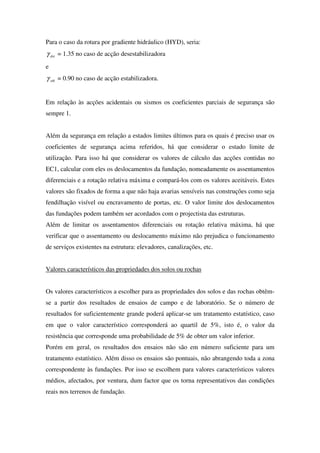 Para o caso da rotura por gradiente hidráulico (HYD), seria:
dstγ = 1.35 no caso de acção desestabilizadora
e
stbγ = 0.90 no caso de acção estabilizadora.
Em relação às acções acidentais ou sismos os coeficientes parciais de segurança são
sempre 1.
Além da segurança em relação a estados limites últimos para os quais é preciso usar os
coeficientes de segurança acima referidos, há que considerar o estado limite de
utilização. Para isso há que considerar os valores de cálculo das acções contidas no
EC1, calcular com eles os deslocamentos da fundação, nomeadamente os assentamentos
diferenciais e a rotação relativa máxima e compará-los com os valores aceitáveis. Estes
valores são fixados de forma a que não haja avarias sensíveis nas construções como seja
fendilhação visível ou encravamento de portas, etc. O valor limite dos deslocamentos
das fundações podem também ser acordados com o projectista das estruturas.
Além de limitar os assentamentos diferenciais ou rotação relativa máxima, há que
verificar que o assentamento ou deslocamento máximo não prejudica o funcionamento
de serviços existentes na estrutura: elevadores, canalizações, etc.
Valores característicos das propriedades dos solos ou rochas
Os valores característicos a escolher para as propriedades dos solos e das rochas obtêm-
se a partir dos resultados de ensaios de campo e de laboratório. Se o número de
resultados for suficientemente grande poderá aplicar-se um tratamento estatístico, caso
em que o valor característico corresponderá ao quartil de 5%, isto é, o valor da
resistência que corresponde uma probabilidade de 5% de obter um valor inferior.
Porém em geral, os resultados dos ensaios não são em número suficiente para um
tratamento estatístico. Além disso os ensaios são pontuais, não abrangendo toda a zona
correspondente às fundações. Por isso se escolhem para valores característicos valores
médios, afectados, por ventura, dum factor que os torna representativos das condições
reais nos terrenos de fundação.
 