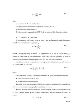 VIII-38
sp =
Nd2
q∆
, mm
8.3.2.1.3
onde
sp=assentamento da ponteira da estaca;
∆q =pressão vertical transmitida na ponteira da estaca em kPa.
d =diâmetro da estaca em metros.
N=número médio de pancadas no SPT. Desde d acima até 2d abaixo da ponteira.
8.3.2.2 – Métodos de Elasticidade
O assentamento total poderá tornar-se como o que resulta da deformação da estaca se
somado com o assentamento da ponteira sp.
se = α
pp EA
P
L
8.3.2.2.1
onde P é a carga na cabeça da estaca; L = comprimento; Ap = área da secção recta; Ep =
módulo de elasticidade do material da estaca, α um coeficiente que dependerá da forma de
distribuição de tensões no fuste da estaca. α = ½ para uma distribuição uniforme.
Admitindo um hemi espaço elástico , homogéneo e isotrópico a teoria da Boussinesq
(A. Correia 1996, p. 322) daria
sp = ( )2
1
4
s
p s
Pd
A E
π
ν−
8.3.2.2.2
Onde
P carga na ponteira da estaca ; d= diâmetro da estaca; pA =secção transversal da estaca
Es = módulo de elasticidade do solo;
νs = coeficiente de Poisson do solo.
Para estar correcta na fórmula (8.3.2.2.2) P deveria ser a carga na ponteira da estaca ou,
pelo menos, uma fracção da carga aplicada na cabeça da estaca.
Quando abaixo da ponteira da estaca existe um estrato de rigidez infinita à profundidade
h. Silva Cadoso, citando, Poulos e Davis (1980) indica para assentamento da cabeça de
estaca:
s = I P / (Es d) 8.3.2.2.3
 