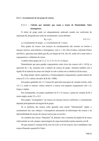 VIII-42
8.3.3 – Assentamento de um grupo de estacas.
8.3.3.1 – Cálculo por métodos que usam a teoria de Elasticidade. Solos
homogéneos.
O efeito de grupo pode ser adequadamente analisado usando um coeficiente de
majoração Rg designado por razão de assentamento, assim definido:
Rg = sg/s1 8.3.3.1.1
sg= assentamento do grupo; s1= assentamento de 1 estaca.
Para grupos de estacas com maciços de encabeçamento não assentes no terreno e
maciços terrosos semi-infinitos e homogéneos, com νs = 0,5, Silva Cadoso, referindo Poulos
and Davis, apresenta uma tabela para Rg em função de L/d, s/d e K, sendo s/d a razão entre o
espaçamento e o diâmetro da estaca.
A tabela refere grupos de 2 x 2, 3 x 3, 4 x 4 e 5 x 5 estacas.
Naturalmente que para grandes espaçamentos entre eixos das estacas (s/d = 10) Rg se
aproxima de 1. Rg, aumenta com o número de estacas do grupo. Aumenta também com a
rigidez K do material da estaca em relação ao solo e ainda com a esbelteza L/d da estaca.
Rg chega atingir valores superiores a 10 para pequenos espaçamentos, grande número de
estacas (5 x 5) e valores elevados de K (K > 1000).
Em grupos quadrados de 2 x 2 estacas Rs apresenta uma gama de variação estreita, entre
1,5 e 3, sendo os maiores valores relativos a estacas com pequeno espaçamento (s/d = 2),
longas e rígidas.
Em contrapartida, em grupos quadrados de (5 x 5) estacas, a gama de variação de Rs é
muito ampla, desde 2,5 a 12,5.
Para grupos “rectangulares” da estacas em maciços terrosos uniformes, o assentamento
depende principalmente da largura B do grupo.
Se as ponteiras das estacas estão apoiadas num estrato “infinitamente” rígido, o
assentamento das suas cabeças é consequência unicamente da deformação das estacas e da
deformabilidade do maciço do maciço terroso que as envolve.
Ao contrário das estacas “flutuantes” Rs diminue com o aumento da rigidez K da estaca
relativamente ao solo, porque a percentagem de carga transmitida à ponta aumenta com K.
No que respeita à variação de Rg com s/d, L/d e n (nº.de estacas), ela é semelhante à das
estacas flutuantes quando K é finito.
 