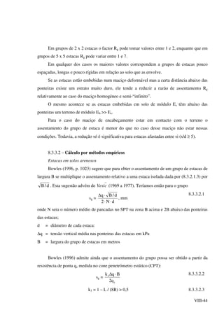VIII-44
Em grupos de 2 x 2 estacas o factor Rg pode tomar valores entre 1 e 2, enquanto que em
grupos de 5 x 5 estacas Rg pode variar entre 1 e 7.
Em qualquer dos casos os maiores valores correspondem a grupos de estacas pouco
espaçadas, longas e pouco rígidas em relação ao solo que as envolve.
Se as estacas estão embebidas num maciço deformável mas a certa distância abaixo das
ponteiras existe um estrato muito duro, ele tende a reduzir a razão de assentamento Rg
relativamente ao caso do maciço homogéneo e semi-“infinito”.
O mesmo acontece se as estacas embebidas em solo de módulo Es têm abaixo das
ponteiras um terreno de módulo Eb >> Es.
Para o caso do maciço de encabeçamento estar em contacto com o terreno o
assentamento do grupo de estaca é menor do que no caso desse maciço não estar nessas
condições. Todavia, a redução só é significativa para estacas afastadas entre si (s/d ≥ 5).
8.3.3.2 – Cálculo por métodos empíricos
Estacas em solos arenosos
Bowles (1996, p. 1023) sugere que para obter o assentamento de um grupo de estacas de
largura B se multiplique o assentamento relativo a uma estaca isolada dada por (8.3.2.1.3) por
d/B . Esta sugestão advém de cVesi (1969 a 1977). Teríamos então para o grupo
sg =
dN2
d/Bq
⋅⋅
⋅∆
, mm
8.3.3.2.1
onde N sera o número médio de pancadas no SPT na zona B acima e 2B abaixo das ponteiras
das estacas;
d = diâmetro de cada estaca:
∆q = tensão vertical média nas ponteiras das estacas em kPa
B = largura do grupo de estacas em metros
Bowles (1996) admite ainda que o assentamento do grupo possa ser obtido a partir da
resistência de ponta qc medida no cone penetrómetro estático (CPT):
sg =
c
1
q2
Bqk ⋅∆ 8.3.3.2.2
k1 = 1 – L / (8B) > 0,5 8.3.3.2.3
 