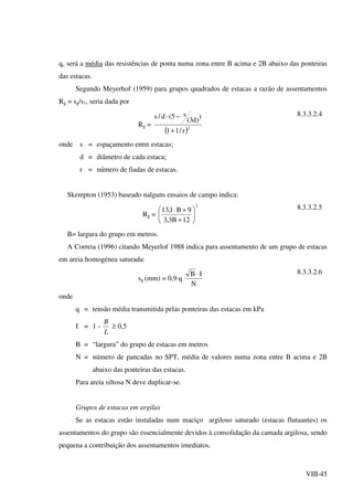 VIII-45
qc será a média das resistências de ponta numa zona entre B acima e 2B abaixo das ponteiras
das estacas.
Segundo Meyerhof (1959) para grupos quadrados de estacas a razão de assentamentos
Rg = sg/s1, seria dada por
Rg =
( )2
r/11
)
)d3(
s5(d/s
+
−⋅ 8.3.3.2.4
onde s = espaçamento entre estacas;
d = diâmetro de cada estaca;
r = número de fiadas de estacas.
Skempton (1953) baseado nalguns ensaios de campo indica:
Rg =
2
12B3,3
9B1,13






+
+⋅ 8.3.3.2.5
B= largura do grupo em metros.
A Correia (1996) citando Meyerlof 1988 indica para assentamento de um grupo de estacas
em areia homogénea saturada:
sg (mm) = 0,9⋅q
N
IB ⋅ 8.3.3.2.6
onde
q = tensão média transmitida pelas ponteiras das estacas em kPa
I = 1 -
L
B
≥ 0,5
B = “largura” do grupo de estacas em metros
N = número de pancadas no SPT, média de valores numa zona entre B acima e 2B
abaixo das ponteiras das estacas.
Para areia siltosa N deve duplicar-se.
Grupos de estacas em argilas
Se as estacas estão instaladas num maciço argiloso saturado (estacas flutuantes) os
assentamentos do grupo são essencialmente devidos à consolidação da camada argilosa, sendo
pequena a contribuição dos assentamentos imediatos.
 