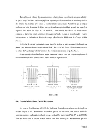 VIII-46
Para efeito, de cálculo dos assentamentos pela teoria da consolidação costuma admitir-
se que o grupo funciona como um pegão ou sapata equivalente com base acima das ponteiras
das estacas na distância L/3, sendo L o comprimento das estacas. Admite-se que a carga é
uniforme na base da sapata fictícia e que se degrada em profundidade a partir da superfície
segundo uma recta da tabela 4:1 (4 vertical; 1 horizontal). O cálculo do assentamento
processa-se da forma usual, admitindo drenagem vertical e o grau de consolidação - e daí o
assentamento – variando ao longo do tempo (Tomlinsom, 1981) em A. Correia (1996,
p.3.23).
A teoria da sapata equivalente pode também aplicar-se para estacas trabalhando de
ponta, com ponteiras instaladas em terreno duro (“bed rock” ou firme). Nesse caso considera-
se a base da “sapata equivalente” ao nível das ponteiras das estacas (Fig. 8.3.3.2.1).
A mesma metodologia abrange ainda o caso de estacas com um certo comprimento L
encastrado num estrato arenoso tendo acima dele solo argiloso mole.
FIG. 8.3.3.2.1
8.4 - Estacas Submetidas a Forças Horizontais
As estacas de diâmetros até 0,60 são órgãos de fundação essencialmente destinados a
receber cargas axiais. Beresantsev recomenda que se use estacaria com estacas verticais,
somente quando a inclinação resultante sobre a vertical for menor que 5º (α<5º, tg α<0,0875).
Se α for maior que 5º devem usar-se estacas com duas inclinações. Naturalmente que esta
 