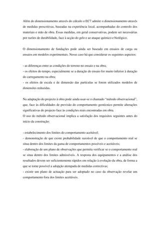 Além do dimensionamento através do cálculo o EC7 admite o dimensionamento através
de medidas prescritivas, baseadas na experiência local, acompanhadas do controlo dos
materiais e mão de obra. Essas medidas, em geral conservativas, podem ser necessárias
por razões de durabilidade, face à acção do gelo e ao ataque químico e biológico.
O dimensionamento de fundações pode ainda ser baseado em ensaios de carga ou
ensaios em modelos experimentais. Nesse caso há que considerar os seguintes aspectos:
- as diferenças entre as condições do terreno no ensaio e na obra;
- os efeitos do tempo, especialmente se a duração do ensaio for muito inferior à duração
do carregamento na obra;
- os efeitos de escala e de dimensão das partículas se forem utilizados modelos de
dimensões reduzidas.
Na adaptação do projecto à obra pode ainda usar-se o chamado “método observacional”,
que, face às dificuldades de previsão do comportamento geotécnico permite alterações
significativas do projecto face às condições reais encontradas em obra.
O uso do método observacional implica a satisfação dos requisitos seguintes antes do
início da construção:
- estabelecimento dos limites do comportamento aceitável;
- demonstração de que existe probabilidade razoável de que o comportamento real se
situa dentro dos limites da gama de comportamentos possíveis e aceitáveis;
- elaboração de um plano de observações que permita verificar se o comportamento real
se situa dentro dos limites admissíveis. A resposta dos equipamentos e a análise dos
resultados devem ser suficientemente rápidos em relação à evolução da obra, de forma a
que se torne possível a adopção atempada de medidas correctivas;
- existir um plano de actuação para ser adoptado no caso da observação revelar um
comportamento fora dos limites aceitáveis.
 