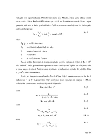 VIII-49
variação com a profundidade. Outra teoria usual é a de Mindlin. Nesta teoria admite-se um
meio elástico linear. Poulos (1971) usou-a para o cálculo de deslocamentos devidos a cargas
pontuais aplicadas a dadas profundidades. Gráficos com esses coeficientes são dados pelo
autor, em função de:
KR = 4
LE
IE
s
pp
; e de
d
L
, para υ = 0,5
8.4.5
onde
Ep Ip = rigidez da estaca;
Es = módulo de elasticidade do solo;
L = comprimento da estaca;
d = diâmetro
υ = coeficiente de Poisson.
KR, dá a ideia da rigidez da estaca em relação ao solo. Valores da ordem de KR = 10-2
são "críticos", isto é, para valores superiores a estaca considera-se "rígida" em relação ao solo
e nesse caso a teoria de Winkler daria resultados semelhantes à solução de Mindlin. Para
KR<10-2
a estaca seria flexível.
Pondo, no sistema de equações (8.4.2) e (8.4.3) ou (8.4.4) sucessivamente u = 0 e θ = 1
radianos; u = 1 e θ = 0, poderemos obter, resolvendo essas equações em ordem a H e M, os
valores dos elementos da matriz de rigidez (8.4.1) sendo:
Kθθ = α4 × Es × L3
8.4.6
com
α4 =
MuHuMuM
uH
IIII
I
θ×+×−
8.4.7
Kuu = α2 × Es × L 8.4.8
com
α2 =
MuHHH
M
IIII
I
θθθ
θ
×+×−
8.4.9
Kθu = Kuθ = α3 × Es × L2
8.4.10
com
α3 =
HuMMuH
H
IIII
I
θθ
θ
×−×
− 8.4.6
 