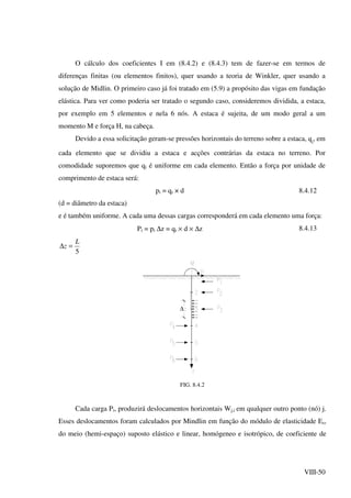 VIII-50
O cálculo dos coeficientes I em (8.4.2) e (8.4.3) tem de fazer-se em termos de
diferenças finitas (ou elementos finitos), quer usando a teoria de Winkler, quer usando a
solução de Midlin. O primeiro caso já foi tratado em (5.9) a propósito das vigas em fundação
elástica. Para ver como poderia ser tratado o segundo caso, consideremos dividida, a estaca,
por exemplo em 5 elementos e nela 6 nós. A estaca é sujeita, de um modo geral a um
momento M e força H, na cabeça.
Devido a essa solicitação geram-se pressões horizontais do terreno sobre a estaca, qi
, em
cada elemento que se dividiu a estaca e acções contrárias da estaca no terreno. Por
comodidade suporemos que qi é uniforme em cada elemento. Então a força por unidade de
comprimento de estaca será:
pi = qi × d 8.4.12
(d = diâmetro da estaca)
e é também uniforme. A cada uma dessas cargas corresponderá em cada elemento uma força:
Pi = pi ∆z = qi × d × ∆z 8.4.13
5
L
z =∆
∆
FIG. 8.4.2
Cada carga Pi, produzirá deslocamentos horizontais Wj,i em qualquer outro ponto (nó) j.
Esses deslocamentos foram calculados por Mindlin em função do módulo de elasticidade Es,
do meio (hemi-espaço) suposto elástico e linear, homógeneo e isotrópico, de coeficiente de
 