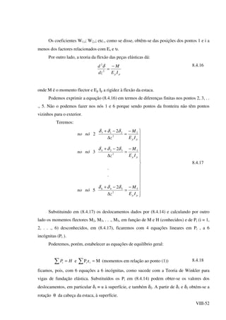 VIII-52
Os coeficientes W1,i; W2,i; etc., como se disse, obtêm-se das posições dos pontos 1 e i a
menos dos factores relacionados com Es e υ.
Por outro lado, a teoria da flexão das peças elásticas dá:
pp IE
M
dz
d −
=2
2
δ 8.4.16
onde M é o momento flector e Ep Ip a rigidez à flexão da estaca.
Podemos exprimir a equação (8.4.16) em termos de diferenças finitas nos pontos 2, 3, . .
., 5. Não o podemos fazer nos nós 1 e 6 porque sendo pontos da fronteira não têm pontos
vizinhos para o exterior.
Teremos:

















−
=
∆
−+
−
=
∆
−+
−
=
∆
−+
pp
pp
pp
IE
M
z
nóno
IE
M
z
nóno
IE
M
z
nóno
5
2
546
3
2
324
2
2
213
2
5
.
.
2
3
2
2
δδδ
δδδ
δδδ
8.4.17
Substituindo em (8.4.17) os deslocamentos dados por (8.4.14) e calculando por outro
lado os momentos flectores M2, M3, . . ., M5, em função de M e H (conhecidos) e de Pi (i = 1,
2, . . ., 6) desconhecidos, em (8.4.17), ficaremos com 4 equações lineares em Pi , a 6
incógnitas (Pi ).
Poderemos, porém, estabelecer as equações de equilíbrio geral:
HPi =∑ e MzP ii =∑ (momentos em relação ao ponto (1)) 8.4.18
ficamos, pois, com 6 equações a 6 incógnitas, como sucede com a Teoria de Winkler para
vigas de fundação elástica. Substituídos os Pi em (8.4.14) podem obter-se os valores dos
deslocamentos, em particular δ1 ≡ u à superfície, e também δ2. A partir de δ1 e δ2 obtém-se a
rotação θ da cabeça da estaca, à superfície.
 