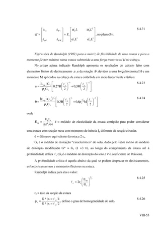 VIII-55










=










=
3'
4
2'
3
2'
3
'
2
'''
'
'
LL
LL
E
kk
kk
K s
u
vvv
αα
αα
θθθ
θ
, no plano Zv.
8.4.31
Expressões de Randolph (1982) para a matriz de flexibilidade de uma estaca e para o
momento flector máximo numa estaca submetida a uma força transversal H na cabeça.
No artigo acima indicado Randolph apresenta os resultados do cálculo feito com
elementos finitos do deslocamento .u .e da rotação .θ .devidos a uma força horizontal H e um
momento M aplicados na cabeça da estaca embebida em meio linearmente elástico:














+





ρ
=
−− 2
c
1
c
cc
cep
2
M3,0
2
H27,0
G
GE
u
ll 8.4.23
( )














ρ+





ρ
=θ
−− 3
c2
1
c
1
c
cc
7
1
cep
2
M8,0
2
H3,0
G
GE ll 8.4.24
onde
64d
IE
E 4
pp
ep
π
= é o módulo de elasticidade da estaca corrigido para poder considerar
uma estaca com secção recta com momento de inércia Ip diferente da secção circular.
d = diâmetro equivalente da estaca 2 ro.
Gc é o módulo de distorção “característico” do solo, dado pelo valor médio do módulo
de distorção modificado G* = Gs (1 +3 ν), ao longo do comprimento da estaca até à
profundidade crítica cl (Gs é o módulo de distorção do solo e ν o coeficiente de Poisson).
A profundidade crítica é aquela abaixo da qual se podem desprezar os deslocamentos,
esforços transversos e momentos flectores na estaca.
Randolph indica para ela o valor:
7
2
c
ep
oc
G
E
r2 





=l
8.4.25
ro = raio da secção da estaca
2x(*G
4x(*G
c
c
c
l
l
=
=
=ρ , define o grau de homogeneidade do solo.
8.4.26
 