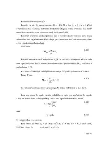 VIII-56
Para um solo homogéneo ρc = 1.
Fazendo em a) e b) sucessivamente, (H = 1 kN; M = 0) e (H = 0 e M = 1 kNm)
obteremos as duas colunas da matriz flexibilidade na cabeça da estaca. Invertendo essa matriz
como fizemos anteriormente obtemos a matriz de rigidez (8.4.1).
Randolph apresentou ainda expressões para o momento flector máximo numa estaca
submetida a uma força horizontal H na cabeça, para os casos de uma estaca com cabeça livre
e com rotação impedida na cabeça.
No 1º caso
c
c
1
máx .HM l
ρ
α
=
8.4.27
Este máximo verifica-se à profundidade 4cl . Se o terreno é homogéneo (G* não varia
com a profundidade). Se G* aumenta linearmente com a profundidade o Mmáx verifica-se à
profundidade 3cl .
α1 é um coeficiente que varia ligeiramente com ρc. Na prática pode tornar-se α1= 0,1.
Para o 2º caso
2.HM c
c
2
máx l
ρ
α
=
8.4.28
α2 é um coeficiente que pouco varia com ρc. Na prática pode tornar-se α2 = 0,375.
Para uma estaca de secção circular embebida em meio com coeficiente de reacção
k’=cte em profundidade, Santos (1999) p.180, dá para a profundidade crítica o valor.
4
'16
3
p
c
E
k
d
π
=l
8.4.29
onde
k’ ≈ α Es 8.4.30
k’ varia com Es e pouco com νs.
Para estacas de betão (Ep = 29 GPa) e 103
≤ Es ≤ 105
kPa e νs = 0.3, Santos (1999,
P.175) dá valores de α = 1 para Es = 103
kPa
 