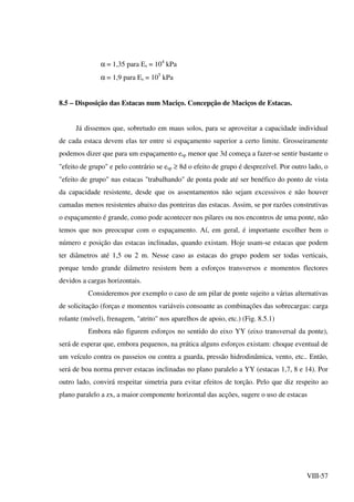 VIII-57
α = 1,35 para Es = 104
kPa
α = 1,9 para Es = 105
kPa
8.5 – Disposição das Estacas num Maciço. Concepção de Maciços de Estacas.
Já dissemos que, sobretudo em maus solos, para se aproveitar a capacidade individual
de cada estaca devem elas ter entre si espaçamento superior a certo limite. Grosseiramente
podemos dizer que para um espaçamento esp menor que 3d começa a fazer-se sentir bastante o
"efeito de grupo" e pelo contrário se esp ≥ 8d o efeito de grupo é desprezível. Por outro lado, o
"efeito de grupo" nas estacas "trabalhando" de ponta pode até ser benéfico do ponto de vista
da capacidade resistente, desde que os assentamentos não sejam excessivos e não houver
camadas menos resistentes abaixo das ponteiras das estacas. Assim, se por razões construtivas
o espaçamento é grande, como pode acontecer nos pilares ou nos encontros de uma ponte, não
temos que nos preocupar com o espaçamento. Aí, em geral, é importante escolher bem o
número e posição das estacas inclinadas, quando existam. Hoje usam-se estacas que podem
ter diâmetros até 1,5 ou 2 m. Nesse caso as estacas do grupo podem ser todas verticais,
porque tendo grande diâmetro resistem bem a esforços transversos e momentos flectores
devidos a cargas horizontais.
Consideremos por exemplo o caso de um pilar de ponte sujeito a várias alternativas
de solicitação (forças e momentos variáveis consoante as combinações das sobrecargas: carga
rolante (móvel), frenagem, "atrito" nos aparelhos de apoio, etc.) (Fig. 8.5.1)
Embora não figurem esforços no sentido do eixo YY (eixo transversal da ponte),
será de esperar que, embora pequenos, na prática alguns esforços existam: choque eventual de
um veículo contra os passeios ou contra a guarda, pressão hidrodinâmica, vento, etc.. Então,
será de boa norma prever estacas inclinadas no plano paralelo a YY (estacas 1,7, 8 e 14). Por
outro lado, convirá respeitar simetria para evitar efeitos de torção. Pelo que diz respeito ao
plano paralelo a zx, a maior componente horizontal das acções, sugere o uso de estacas
 