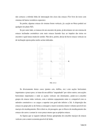 VIII-59
não cortasse a referida linha de intercepção dos eixos das estacas (Ver livro de texto com
sistemas de barras isostáticos espaciais).
Se porém, algumas estacas do sistema forem verticais, já a acção no bloco poderá ser
qualquer (no plano XZ).
Se por outro lado, se tratasse de um encontro de ponte, já deveríamos ter um sistema de
estacas inclinadas assimétrico com mais estacas fazendo face ao impulso das terras no
encontro o qual nunca muda de sentido. Não deve, porém, deixar de haver estacas verticais ou
de inclinação oposta pelas razões acima indicadas.
FIG. 8.5.2
Se diversamente destes casos (pontes cais, dolfins, etc.) com acções horizontais
importantes e pouco peso, se tratar de um edifício "enquadrado" por vários outros, sem acções
horizontais importantes e onde as acções verticais são dominantes, poder-se-á conceber
grupos de estacas todas verticais, com o mínimo espaçamento entre si, compatível com os
métodos construtivos e as cargas a suportar (em geral não inferior a 2d). A disposição das
estacas no grupo põe-se de forma a conseguir a maior economia (menor volume) possível nos
maciços de encabeçamento. Deve dizer-se, de passagem, que os blocos de encabeçamento das
estacas são caros e custam às vezes pouco menos que as próprias estacas.
As figuras que se seguem indicam formas apropriadas de conceber maciços de estacas
verticais com a maior economia possível de betão.
 