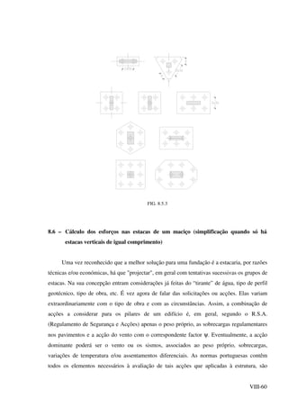 VIII-60
FIG. 8.5.3
8.6 – Cálculo dos esforços nas estacas de um maciço (simplificação quando só há
estacas verticais de igual comprimento)
Uma vez reconhecido que a melhor solução para uma fundação é a estacaria, por razões
técnicas e/ou económicas, há que "projectar", em geral com tentativas sucessivas os grupos de
estacas. Na sua concepção entram considerações já feitas do “tirante” de água, tipo de perfil
geotécnico, tipo de obra, etc. É vez agora de falar das solicitações ou acções. Elas variam
extraordinariamente com o tipo de obra e com as circunstâncias. Assim, a combinação de
acções a considerar para os pilares de um edifício é, em geral, segundo o R.S.A.
(Regulamento de Segurança e Acções) apenas o peso próprio, as sobrecargas regulamentares
nos pavimentos e a acção do vento com o correspondente factor ψ. Eventualmente, a acção
dominante poderá ser o vento ou os sismos, associados ao peso próprio, sobrecargas,
variações de temperatura e/ou assentamentos diferenciais. As normas portuguesas contêm
todos os elementos necessários à avaliação de tais acções que aplicadas à estrutura, são
 