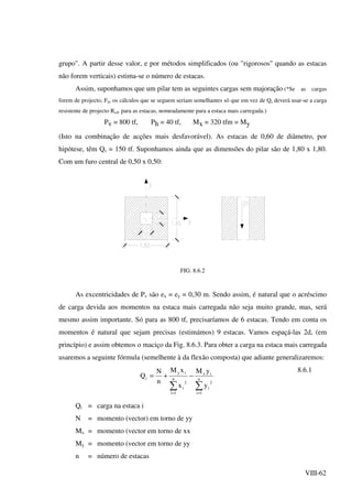 VIII-62
grupo". A partir desse valor, e por métodos simplificados (ou "rigorosos" quando as estacas
não forem verticais) estima-se o número de estacas.
Assim, suponhamos que um pilar tem as seguintes cargas sem majoração (*Se as cargas
forem de projecto, Fd, os cálculos que se seguem seriam semelhantes só que em vez de Qs deverá usar-se a carga
resistente de projecto Rcd, para as estacas, nomeadamente para a estaca mais carregada.)
Pv = 800 tf, Ph = 40 tf, Mx = 320 tfm = My
(Isto na combinação de acções mais desfavorável). As estacas de 0,60 de diâmetro, por
hipótese, têm Qs = 150 tf. Suponhamos ainda que as dimensões do pilar são de 1,80 x 1,80.
Com um furo central de 0,50 x 0,50:
FIG. 8.6.2
As excentricidades de Pv são ex = ey = 0,30 m. Sendo assim, é natural que o acréscimo
de carga devida aos momentos na estaca mais carregada não seja muito grande, mas, será
mesmo assim importante. Só para as 800 tf, precisaríamos de 6 estacas. Tendo em conta os
momentos é natural que sejam precisas (estimámos) 9 estacas. Vamos espaçá-las 2d, (em
princípio) e assim obtemos o maciço da Fig. 8.6.3. Para obter a carga na estaca mais carregada
usaremos a seguinte fórmula (semelhente à da flexão composta) que adiante generalizaremos:
∑∑ ==
−+= n
1i
2
i
ix
n
1i
2
i
iy
i
y
yM
x
xM
n
N
Q
8.6.1
Qi = carga na estaca i
N = momento (vector) em torno de yy
Mx = momento (vector em torno de xx
My = momento (vector em torno de yy
n = número de estacas
 