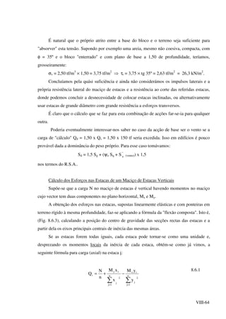 VIII-64
É natural que o próprio atrito entre a base do bloco e o terreno seja suficiente para
"absorver" esta tensão. Supondo por exemplo uma areia, mesmo não coesiva, compacta, com
φ = 35º e o bloco "enterrado" e com plano de base a 1,50 de profundidade, teríamos,
grosseiramente:
σv = 2,50 tf/m3
× 1,50 = 3,75 tf/m2
⇒ τr = 3,75 × tg 35º = 2,63 tf/m2
= 26,3 kN/m2
.
Concluíamos pela quási suficiência e ainda não considerámos os impulsos laterais e a
própria resistência lateral do maciço de estacas e a resistência ao corte das referidas estacas,
donde podemos concluir a desnecessidade de colocar estacas inclinadas, ou alternativamente
usar estacas de grande diâmetro com grande resistência a esforços transversos.
É claro que o cálculo que se faz para esta combinação de acções far-se-ia para qualquer
outra.
Poderia eventualmente interessar-nos saber no caso da acção de base ser o vento se a
carga de "cálculo" Qd = 1,50 x Qs = 1,50 x 150 tf seria excedida. Isso em edifícios é pouco
provável dada a dominância do peso próprio. Para esse caso tomávamos:
Sd = 1,5 Sg + (ψo Sq + S ''
q (vento)) x 1,5
nos termos do R.S.A..
Cálculo dos Esforços nas Estacas de um Maciço de Estacas Verticais
Supõe-se que a carga N no maciço de estacas é vertical havendo momentos no maciço
cujo vector tem duas componentes no plano horizontal, Mx e My.
A obtenção dos esforços nas estacas, supostas linearmente elásticas e com ponteiras em
terreno rígido à mesma profundidade, faz-se aplicando a fórmula da "flexão composta". Isto é,
(Fig. 8.6.3), calculando a posição do centro de gravidade das secções rectas das estacas e a
partir dela os eixos principais centrais de inércia das mesmas áreas.
Se as estacas forem todas iguais, cada estaca pode tornar-se como uma unidade e,
desprezando os momentos locais da inércia de cada estaca, obtém-se como já vimos, a
seguinte fórmula para carga (axial) na estaca i:
∑∑ ==
−+= n
1j
2
j
ix
n
1j
2
j
iy
i
y
yM
x
xM
n
N
Q
8.6.1
 