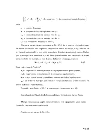 VIII-65




=



= ∑∑ ==
inérciadeprincipaismomentossãoIyyeIxxonde,IxeIx xx
n
1j
2
jyy
n
1j
2
j
onde:
n = número de estacas;
N = carga vertical total (do pilar) no maciço;
Mx = momento (vector) em torno do eixo dos xx;
My = momento (vector) em torno do eixo dos yy;
xi e yi as coordenadas do centro da estaca i.
Observa-se que os eixos representados na Fig. 8.6.3, são já os eixos principais centrais
de inércia. No caso de uma disposição irregular das estacas no maciço, o c.g. tinha de ser
previamente determinado e, bem assim a orientação dos eixos principais da inércia. É claro
que, se a carga N e os momentos Mx e My forem provenientes de uma combinação de acções
correspondente, por exemplo, ao caso da acção da base ser sobrecarga, teremos:
N = Nd = 1,5 Ng + 1,5 (Nq + ψo Nw) 8.6.2
Onde Nd é a carga do "projecto".
Ng é a carga vertical no maciço devido às cargas permanentes (pesos próprios).
Nq é a carga vertical no maciço devido às sobrecargas regulamentares.
Nw é a carga vertical no maciço devido ao vento característico (regulamentar).
ψo é um factor <1 (0,6) para transformar as acções características (vento ciclónico) em
acções "habituais" (vento habitual).
Expressões semelhantes a (8.6.2) se obteriam para os momentos Mx e My.
Generalização do Cálculo dos Esforços em Estacas Verticais com Cargas Axiais.
(Maciço com estacas de secções rectas diferentes e com espaçamentos iguais ou não
(mas todas com o mesmo comprimento))
Consideremos o maciço da Fig. 8.6.4.
 