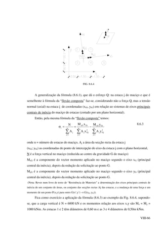VIII-66
FIG. 8.6.4
A generalização da fórmula (8.6.1), que dá o esforço Q: na estaca i do maciço e que é
semelhente à fórmula da “flexão composta” faz-se, considerando não a força Qi mas a tensão
normal (axial) na estaca i de coordenadas (xiG, yiG) em relação ao sistemas de eixos principais
centrais de inércia do maciço de estacas (cortado por um plano horizontal).
Então, pela mesma fórmula da “flexão composta” temos:
2
Gj
n
1j
j
GixG
n
1j
2
Gjj
GiyG
n
1j
j
i
yA
yM
xA
xM
A
N
∑∑∑ ===
−+=σ
8.6.3
onde n = número de estacas do maciço, Aj a área da secção recta da estaca j
(xGi; yGi) as coordenadas do ponto de intercepção do eixo da estaca i com o plano horizontal,
N é a força vertical no maciço (reduzida ao centro da gravidade G do maciço)
MxG é a componente do vector momento aplicado no maciço segundo o eixo xG (principal
central da inércia), depois da redução da solicitação ao ponto G.
MyG é a componente do vector momento aplicado no maciço segundo o eixo yG (principal
central da inércia), depois da redução da solicitação ao ponto G.
(Nota: Rever num livro de texto de “Resistência de Materiais” a determinação dos eixos principais centrais de
inércia de um conjunto de áreas, ou conjunto das secções rectas Aj das estacas, e a mudança de uma força e um
momento de um ponto P(x,y) para outro G(x’,y’) → G(xG, yG)).
Fica como exercício a aplicação da fórmula (8.6.3) ao exemplo da Fig. 8.6.4, supondo-
se, que a carga vertical é N = 6000 kN e os momentos relação aos eixos x,y são Mx = My =
1000 kNm. As estacas 1 e 2 têm diâmetros de 0,60 m e as 3 e 4 diâmetros de 0,50m kNm.
 