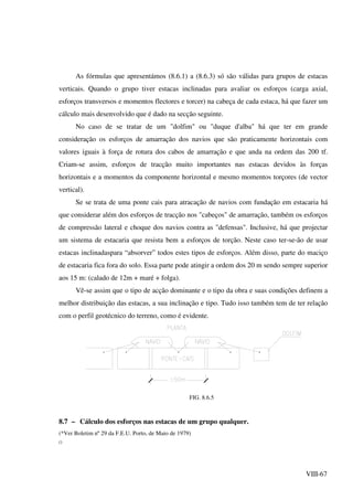 VIII-67
As fórmulas que apresentámos (8.6.1) a (8.6.3) só são válidas para grupos de estacas
verticais. Quando o grupo tiver estacas inclinadas para avaliar os esforços (carga axial,
esforços transversos e momentos flectores e torcer) na cabeça de cada estaca, há que fazer um
cálculo mais desenvolvido que é dado na secção seguinte.
No caso de se tratar de um "dolfim" ou "duque d'alba" há que ter em grande
consideração os esforços de amarração dos navios que são praticamente horizontais com
valores iguais à força de rotura dos cabos de amarração e que anda na ordem das 200 tf.
Criam-se assim, esforços de tracção muito importantes nas estacas devidos às forças
horizontais e a momentos da componente horizontal e mesmo momentos torçores (de vector
vertical).
Se se trata de uma ponte cais para atracação de navios com fundação em estacaria há
que considerar além dos esforços de tracção nos "cabeços" de amarração, também os esforços
de compressão lateral e choque dos navios contra as "defensas". Inclusive, há que projectar
um sistema de estacaria que resista bem a esforços de torção. Neste caso ter-se-ão de usar
estacas inclinadaspara “absorver” todos estes tipos de esforços. Além disso, parte do maciço
de estacaria fica fora do solo. Essa parte pode atingir a ordem dos 20 m sendo sempre superior
aos 15 m: (calado de 12m + maré + folga).
Vê-se assim que o tipo de acção dominante e o tipo da obra e suas condições definem a
melhor distribuição das estacas, a sua inclinação e tipo. Tudo isso também tem de ter relação
com o perfil geotécnico do terreno, como é evidente.
FIG. 8.6.5
8.7 – Cálculo dos esforços nas estacas de um grupo qualquer.
(*Ver Boletim nº 29 da F.E.U. Porto, de Maio de 1979)
()
 
