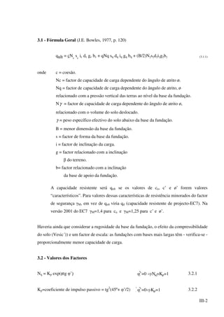 III-2
3.1 - Fórmula Geral (J.E. Bowles, 1977, p. 120)
qult = cNc
sc
ic dc gc bc + qNq sq dq iq gq bq + (B/2)Nγsγdγiγgγbγ (3.1.1)
onde c = coesão.
Nc = factor de capacidade de carga dependente do ângulo de atrito ø.
Nq = factor de capacidade de carga dependente do ângulo de atrito, ø
relacionado com a pressão vertical das terras ao nível da base da fundação.
Nγ = factor de capacidade de carga dependente do ângulo de atrito ø,
relacionado com o volume do solo deslocado.
γ = peso específico efectivo do solo abaixo da base da fundação.
B = menor dimensão da base da fundação.
s = factor de forma da base da fundação.
i = factor de inclinação da carga.
g = factor relacionado com a inclinação
β do terreno.
b= factor relacionado com a inclinação
da base de apoio da fundação.
A capacidade resistente será qult se os valores de cu, c’ e ø’ forem valores
“característicos”. Para valores dessas características de resistência minorados do factor
de segurança γM, em vez de qult viria qd (capacidade resistente de projecto-EC7). Na
versão 2001 do EC7 γM=1,4 para cu e γM=1,25 para c’ e ø’.
Haveria ainda que considerar a rugosidade da base da fundação, o efeito da compressibilidade
do solo (Vesic´)) e um factor de escala: as fundações com bases mais largas têm - verifica-se -
proporcionalmente menor capacidade de carga.
3.2 - Valores dos Factores
Nq = Kp exp(πtg φ’)
 φ’=0 ⇒Nq=Kp=1 3.2.1
Kp=coeficiente de impulso passivo = tg2
(45º+ φ’
/2) φ’=0⇒Kp=1 3.2.2
 