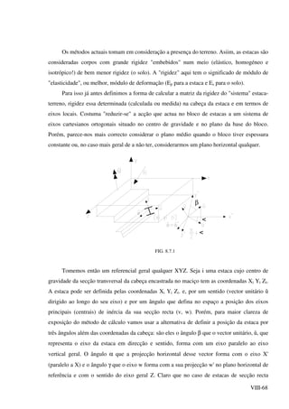 VIII-68
Os métodos actuais tomam em consideração a presença do terreno. Asiim, as estacas são
consideradas corpos com grande rigidez "embebidos" num meio (elástico, homogéneo e
isotrópico!) de bem menor rigidez (o solo). A "rigidez" aqui tem o significado de módulo de
"elasticidade", ou melhor, módulo de deformação (Ep para a estaca e Es para o solo).
Para isso já antes definimos a forma de calcular a matriz da rigidez do "sistema" estaca-
terreno, rigidez essa determinada (calculada ou medida) na cabeça da estaca e em termos de
eixos locais. Costuma "reduzir-se" a acção que actua no bloco de estacas a um sistema de
eixos cartesianos ortogonais situado no centro de gravidade e no plano da base do bloco.
Porém, parece-nos mais correcto considerar o plano médio quando o bloco tiver espessura
constante ou, no caso mais geral de a não ter, considerarmos um plano horizontal qualquer.
v
β v
FIG. 8.7.1
Tomemos então um referencial geral qualquer XYZ. Seja i uma estaca cujo centro de
gravidade da secção transversal da cabeça encastrada no maciço tem as coordenadas Xi Yi Zi.
A estaca pode ser definida pelas coordenadas Xi Yi Zi. e, por um sentido (vector unitário û
dirigido ao longo do seu eixo) e por um ângulo que defina no espaço a posição dos eixos
principais (centrais) de inércia da sua secção recta (v, w). Porém, para maior clareza de
exposição do método de cálculo vamos usar a alternativa de definir a posição da estaca por
três ângulos além das coordenadas da cabeça: são eles o ângulo β que o vector unitário, û, que
representa o eixo da estaca em direcção e sentido, forma com um eixo paralelo ao eixo
vertical geral. O ângulo α que a projecção horizontal desse vector forma com o eixo X'
(paralelo a X) e o ângulo γ que o eixo w forma com a sua projecção w' no plano horizontal de
referência e com o sentido do eixo geral Z. Claro que no caso de estacas de secção recta
 