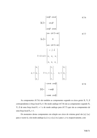 VIII-71
{ }
















=
αβ
β
αβ
sensen
sen
ûi cos
cos 8.7.6
{ }
















+
+
=
)2/(
0
)2/(cos
απ
απ
sen
wi


















=∧=
zyx
zyx
uuu
www
kji
uwv
ˆˆ
ˆˆˆ
















=
















==
















=
z
y
x
i
z
y
x
i
z
y
x
i
w
w
w
w
v
v
v
vv
u
u
u
u ,ˆ,
8.7.7
{ }
















βα−
β+
βα−
=
cossen
sen
coscos
vˆ
8.7.8
As componentes (8.7.6) são também as componentes segundo os eixos gerais X, Y, Z
correspondentes à força local Fu=1. De modo análogo (8.7.8) são as componentes segundo X,
Y, Z de uma força local Fv = 1 e de modo análogo para (8.7.7) que são as componentes de
uma força local Fw = 1.
Os momentos destas componentes em relação aos eixos do sistema geral são [ci] {ui}
para o vector û, e de modo análogo [ci] {vi} e [ci] {wi} para vi e wi respectivamente, com
 