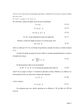 VIII-73
(*Se Pi e Fi são, como têm de ser,estaticamente equivalentes, o trabalho de Pi em ∆ tem de ser igual ao trabalho
de Fi em ei, isto é:
Pi
T
. ∆= Fi
T
. ei ou seja Fi . Ai
T
. ∆= Fi . ei )
Por outo lado, a matriz de rigidez local, dá, por sua definição,
Fi = ki ei ∴ 8.7.14
Fi = ki AT
i . ∆ 8.7.15
Pi = (Ai ki AT
i ) . ∆ 8.7.16
Pi = Ki . ∆ (por definição de matriz de rigidez Ki) 8.7.17
Portanto, a matriz de rigidez da estaca i no sistema geral, será:
Ki = Ai ki AT
i
8.7.18
onde Ai é dada por (8.7.11), em função da geometria e posição da estaca, ki é dada na figura
8.7.2.
A matriz de rigidez do grupo de estacas obtém-se somando apropriadamente as matrizes
de rigidez das estacas
K = ∑
=
=
estacasnºi
1i
T
iii AkA
8.7.19
Os deslocamentos obter-se-ão invertendo K
∆ = K-1
. P ou K . ∆ = P (sistema de equações para obter ∆) 8.7.20
onde P são as cargas (3 forças e 3 momentos) aplicadas ao bloco. Obtidos os ∆, obtêm-se os
deslocamentos locais, de cada estaca (cabeça) pela operação:
ei = AT
i . ∆ 8.7.20
e daí os esforços
Fi = ki AT
i . ∆ 8.7.21
Um programa para este cálculo apresenta-se no Boletim nº 29, de Maio de 1979 da
F.E.U.P..
 