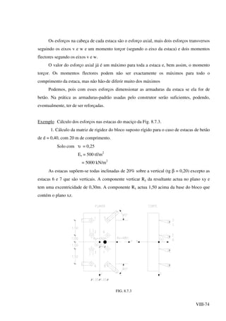 VIII-74
Os esforços na cabeça de cada estaca são o esforço axial, mais dois esforços transversos
seguindo os eixos v e w e um momento torçor (segundo o eixo da estaca) e dois momentos
flectores segundo os eixos v e w.
O valor do esforço axial já é um máximo para toda a estaca e, bem assim, o momento
torçor. Os momentos flectores podem não ser exactamente os máximos para todo o
comprimento da estaca, mas não hão-de diferir muito dos máximos
Podemos, pois com esses esforços dimensionar as armaduras da estaca se ela for de
betão. Na prática as armaduras-padrão usadas pelo construtor serão suficientes, podendo,
eventualmente, ter de ser reforçadas.
Exemplo Cálculo dos esforços nas estacas do maciço da Fig. 8.7.3.
1. Cálculo da matriz de rigidez do bloco suposto rígido para o caso de estacas de betão
de d = 0,40, com 20 m de comprimento.
Solo com υ = 0,25
Es = 500 tf/m2
= 5000 kN/m2
As estacas supõem-se todas inclinadas de 20% sobre a vertical (tg β = 0,20) excepto as
estacas 6 e 7 que são verticais. A componente verticar Ry da resultante actua no plano xy e
tem uma excentricidade de 0,30m. A componente Rx actua 1,50 acima da base do bloco que
contém o plano xz.
β
β
β
β
FIG. 8.7.3
 