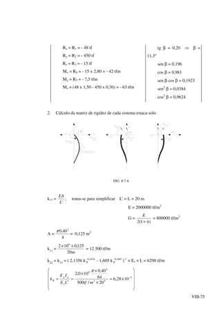 VIII-75
Rx = R1 = - 48 tf
Ry = R2 = - 450 tf
Rz = R3 = - 15 tf
Mx = R4 = - 15 x 2,80 = - 42 tfm
My = R5 = - 7,5 tfm
Mz = (48 x 1,50 - 450 x 0,30) = - 63 tfm
tg β = 0,20 ⇒ β =
11,3º
sen β = 0,196
cos β = 0,981
sen β cos β = 0,1923
sen2
β = 0,0384
cos2
β = 0,9624
2. Cálculo da matriz de rigidez de cada sistema estaca-solo
FIG. 8.7.4
k11 =
'L
EA
, toma-se para simplificar L' = L = 20 m.
E = 2000000 tf/m2
G =
)1(2 υ+
E
= 800000 tf/m2
A =
4
40,0 2
π
= 0,125 m2
k11
=
m20
125,0102 6
××
= 12 500 tf/m
k22
= k33
= ( 2,1356 k 1676,0−
R - 1,605 k 1807,0−
R )-1
× Es × L = 6298 tf/m












×≈
×
×
×
== −5
42
4
6
4
1028,6
20/500
64
40,0
100,2
mtfLE
IE
k
s
pp
R
π
 
