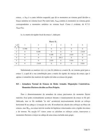 VIII-77
estaca, e AMF é o canto inferior esquerdo, que dá os momentos no sistema geral devidos a
forças unitárias no sistema local. Por outro lado, AMM contém os momentos no sistema geral,
correspondentes a momentos unitários no sistema local. Como é evidente, de 8.7.11
AMM=AFF.
k1 é a matriz de rigidez local da estaca 1, dada por:
Matriz K1
F
P
1 2 3 4 5 6
1 12 500 0 0 0 0 0
2 0 6 298 0 0 0 - 2 635
3 0 0 6 298 0 2 635 0 (c)
4 0 0 0 201,1 0 0
5 0 0 2 635 0 5 816 0
6 0 - 2 635 0 0 0 5 816
Substituindo as matrizes (a) e (c) em (b) obtém-se a matriz K1 no sistema geral para a
estaca 1, a qual dá a sua contribuição para a matriz de rigidez do maciço de estaca, que é
apenas o somatório das matrizes de rigidez de todas as estacas do grupo.
8.8 – Armadura Normal de Estacas de Betão Armado. Disposições Construtivas.
Momentos Flectores devidos ao Peso Próprio.
Para o dimensionamento da armadura da estaca precisamos do momento flector
máximo. Esse pode eventualmente acontecer durante o manuseamento da estaca se fôr pré-
fabricada, mas se fôr moldada "in situ" acontecerá necessariamente devido ao esforço
horizontal H na cabeça e à reacção do solo. H resultará do cálculo dos esforços no bloco de
estacas, mas Mmax na estaca terá de resultar de hipóteses relacionadas com a rigidez da estaca
e do terreno. Na secção 8.7 vimos como se calculam os esforços axiais, transversos e
momentos flectores e torçor na cabeça de uma estaca incluída num grupo.
 