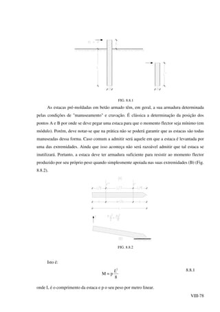 VIII-78
FIG. 8.8.1
As estacas pré-moldadas em betão armado têm, em geral, a sua armadura determinada
pelas condições de "manuseamento" e cravação. É clássica a determinação da posição dos
pontos A e B por onde se deve pegar uma estaca para que o momento flector seja mínimo (em
módulo). Porém, deve notar-se que na prática não se poderá garantir que as estacas são todas
manuseadas dessa forma. Caso comum a admitir será aquele em que a estaca é levantada por
uma das extremidades. Ainda que isso aconteça não será razoável admitir que tal estaca se
inutilizará. Portanto, a estaca deve ter armadura suficiente para resistir ao momento flector
produzido por seu próprio peso quando simplesmente apoiada nas suas extremidades (B) (Fig.
8.8.2).
FIG. 8.8.2
Isto é:
M = p
8
2
L 8.8.1
onde L é o comprimento da estaca e p o seu peso por metro linear.
 