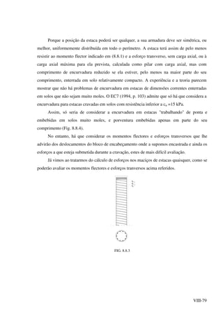 VIII-79
Porque a posição da estaca poderá ser qualquer, a sua armadura deve ser simétrica, ou
melhor, uniformemente distribuída em todo o perímetro. A estaca terá assim de pelo menos
resistir ao momento flector indicado em (8.8.1) e a esforço transverso, sem carga axial, ou à
carga axial máxima para ela prevista, calculada como pilar com carga axial, mas com
comprimento de encurvadura reduzido se ela estiver, pelo menos na maior parte do seu
comprimento, enterrada em solo relativamente compacto. A experiência e a teoria parecem
mostrar que não há problemas de encurvadura em estacas de dimensões correntes enterradas
em solos que não sejam muito moles. O EC7 (1994, p. 103) admite que só há que considera a
encurvadura para estacas cravadas em solos com resistência inferior a cu =15 kPa.
Assim, só seria de considerar a encurvadura em estacas "trabalhando" de ponta e
embebidas em solos muito moles, e porventura embebidas apenas em parte do seu
comprimento (Fig. 8.8.4).
No entanto, há que considerar os momentos flectores e esforços transversos que lhe
advirão dos deslocamentos do bloco de encabeçamento onde a supomos encastrada e ainda os
esforços a que esteja submetida durante a cravação, estes de mais difícil avaliação.
Já vimos ao tratarmos do cálculo de esforços nos maciços de estacas quaisquer, como se
poderão avaliar os momentos flectores e esforços tranversos acima referidos.
FIG. 8.8.3
 